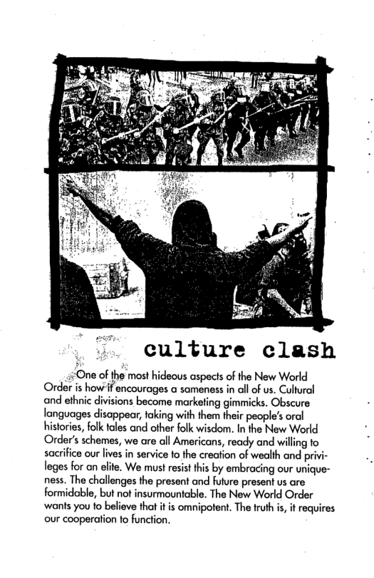 culture clash  One of the most hideous aspects of the New World Order is how’if encourages @ sameness in all of us. Cultural and ethnic divisions become marketing gimmicks. Obscure languages disappear, faking with them their people’s oral histories, folk tales and other folk wisdom. In the New World Order’s schemes, we are all Americans, ready and willing fo sacrifice our lives in service to the creation of wealth and privi- leges for an elite. We must resist this by embracing our unique- ness. The challenges the present and fulure present us are formidable, but not insurmountable. The New World Order ‘wants you to believe that it is omnipotent. The truth is, it requires our cooperation fo function. 